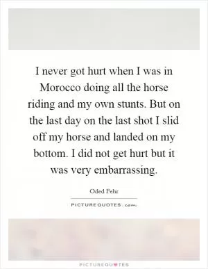 I never got hurt when I was in Morocco doing all the horse riding and my own stunts. But on the last day on the last shot I slid off my horse and landed on my bottom. I did not get hurt but it was very embarrassing Picture Quote #1