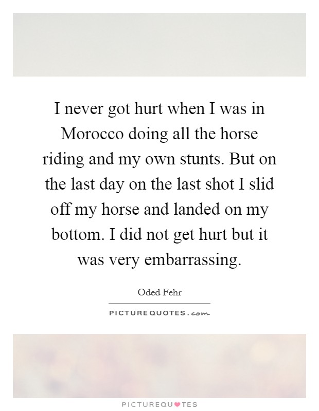 I never got hurt when I was in Morocco doing all the horse riding and my own stunts. But on the last day on the last shot I slid off my horse and landed on my bottom. I did not get hurt but it was very embarrassing Picture Quote #1