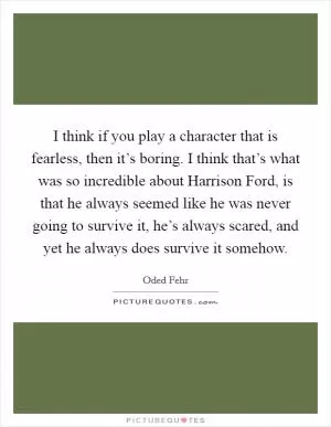I think if you play a character that is fearless, then it’s boring. I think that’s what was so incredible about Harrison Ford, is that he always seemed like he was never going to survive it, he’s always scared, and yet he always does survive it somehow Picture Quote #1