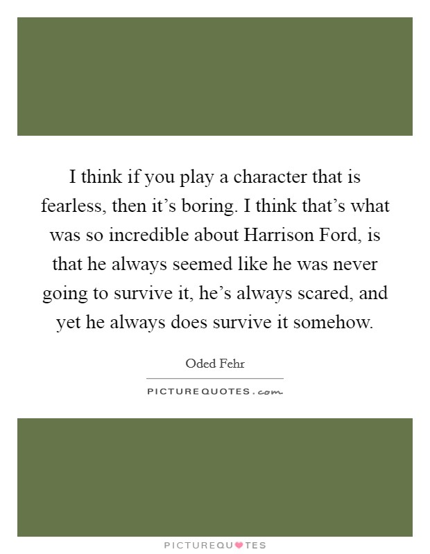 I think if you play a character that is fearless, then it's boring. I think that's what was so incredible about Harrison Ford, is that he always seemed like he was never going to survive it, he's always scared, and yet he always does survive it somehow Picture Quote #1