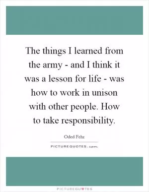 The things I learned from the army - and I think it was a lesson for life - was how to work in unison with other people. How to take responsibility Picture Quote #1