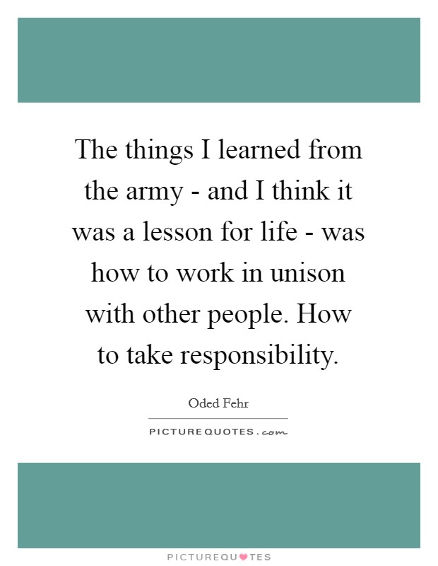 The things I learned from the army - and I think it was a lesson for life - was how to work in unison with other people. How to take responsibility Picture Quote #1