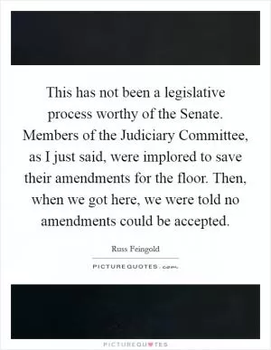 This has not been a legislative process worthy of the Senate. Members of the Judiciary Committee, as I just said, were implored to save their amendments for the floor. Then, when we got here, we were told no amendments could be accepted Picture Quote #1