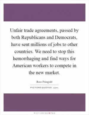 Unfair trade agreements, passed by both Republicans and Democrats, have sent millions of jobs to other countries. We need to stop this hemorrhaging and find ways for American workers to compete in the new market Picture Quote #1