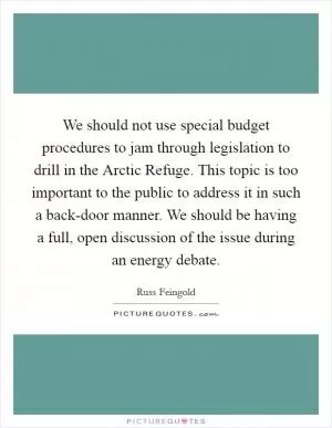 We should not use special budget procedures to jam through legislation to drill in the Arctic Refuge. This topic is too important to the public to address it in such a back-door manner. We should be having a full, open discussion of the issue during an energy debate Picture Quote #1