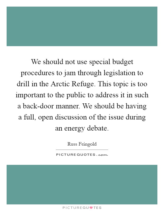 We should not use special budget procedures to jam through legislation to drill in the Arctic Refuge. This topic is too important to the public to address it in such a back-door manner. We should be having a full, open discussion of the issue during an energy debate Picture Quote #1