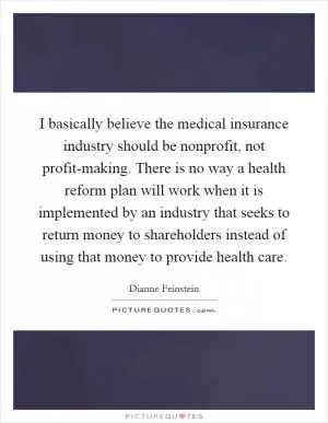 I basically believe the medical insurance industry should be nonprofit, not profit-making. There is no way a health reform plan will work when it is implemented by an industry that seeks to return money to shareholders instead of using that money to provide health care Picture Quote #1