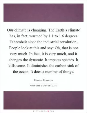 Our climate is changing. The Earth’s climate has, in fact, warmed by 1.1 to 1.6 degrees Fahrenheit since the industrial revolution. People look at this and say: Oh, that is not very much. In fact, it is very much, and it changes the dynamic. It impacts species. It kills some. It diminishes the carbon sink of the ocean. It does a number of things Picture Quote #1