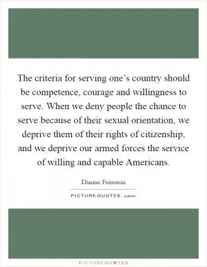 The criteria for serving one’s country should be competence, courage and willingness to serve. When we deny people the chance to serve because of their sexual orientation, we deprive them of their rights of citizenship, and we deprive our armed forces the service of willing and capable Americans Picture Quote #1