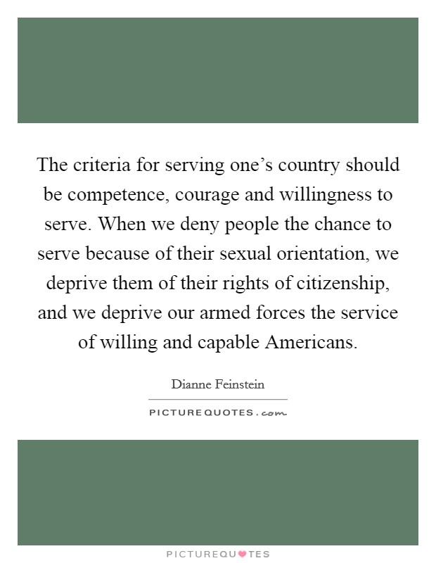 The criteria for serving one's country should be competence, courage and willingness to serve. When we deny people the chance to serve because of their sexual orientation, we deprive them of their rights of citizenship, and we deprive our armed forces the service of willing and capable Americans Picture Quote #1