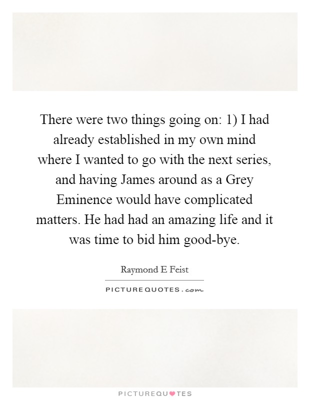 There were two things going on: 1) I had already established in my own mind where I wanted to go with the next series, and having James around as a Grey Eminence would have complicated matters. He had had an amazing life and it was time to bid him good-bye Picture Quote #1