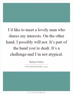 I’d like to meet a lovely man who shares my interests. On the other hand, I possibly will not. It’s part of the hand you’re dealt. It’s a challenge-and I’m not atypical Picture Quote #1