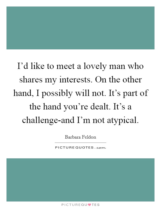 I'd like to meet a lovely man who shares my interests. On the other hand, I possibly will not. It's part of the hand you're dealt. It's a challenge-and I'm not atypical Picture Quote #1