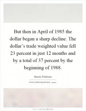 But then in April of 1985 the dollar began a sharp decline. The dollar’s trade weighted value fell 23 percent in just 12 months and by a total of 37 percent by the beginning of 1988 Picture Quote #1
