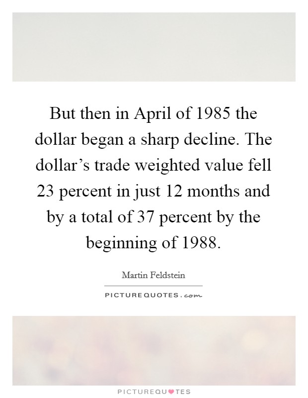 But then in April of 1985 the dollar began a sharp decline. The dollar's trade weighted value fell 23 percent in just 12 months and by a total of 37 percent by the beginning of 1988 Picture Quote #1