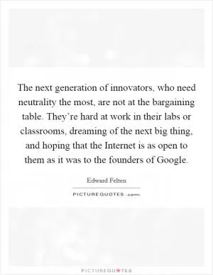 The next generation of innovators, who need neutrality the most, are not at the bargaining table. They’re hard at work in their labs or classrooms, dreaming of the next big thing, and hoping that the Internet is as open to them as it was to the founders of Google Picture Quote #1