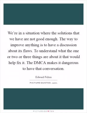 We’re in a situation where the solutions that we have are not good enough. The way to improve anything is to have a discussion about its flaws. To understand what the one or two or three things are about it that would help fix it. The DMCA makes it dangerous to have that conversation Picture Quote #1