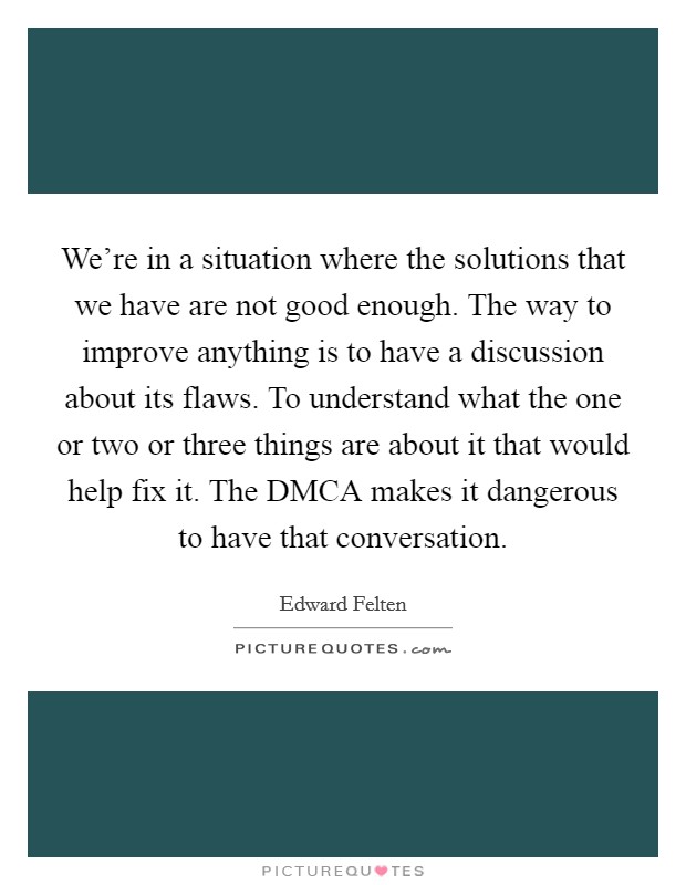 We're in a situation where the solutions that we have are not good enough. The way to improve anything is to have a discussion about its flaws. To understand what the one or two or three things are about it that would help fix it. The DMCA makes it dangerous to have that conversation Picture Quote #1