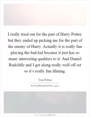 I really tried out for the part of Harry Potter, but they ended up picking me for the part of the enemy of Harry. Actually it is really fun playing the bad kid because it just has so many interesting qualities to it. And Daniel Radcliffe and I get along really well off set so it’s really fun filming Picture Quote #1
