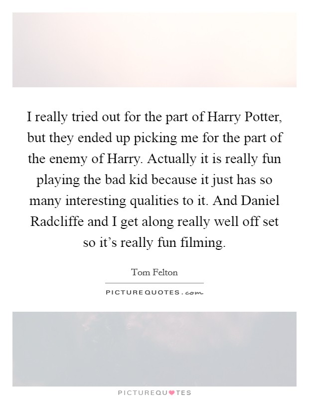 I really tried out for the part of Harry Potter, but they ended up picking me for the part of the enemy of Harry. Actually it is really fun playing the bad kid because it just has so many interesting qualities to it. And Daniel Radcliffe and I get along really well off set so it's really fun filming Picture Quote #1