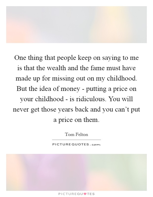 One thing that people keep on saying to me is that the wealth and the fame must have made up for missing out on my childhood. But the idea of money - putting a price on your childhood - is ridiculous. You will never get those years back and you can't put a price on them Picture Quote #1