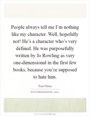 People always tell me I’m nothing like my character. Well, hopefully not! He’s a character who’s very defined. He was purposefully written by Jo Rowling as very one-dimensional in the first few books, because you’re supposed to hate him Picture Quote #1