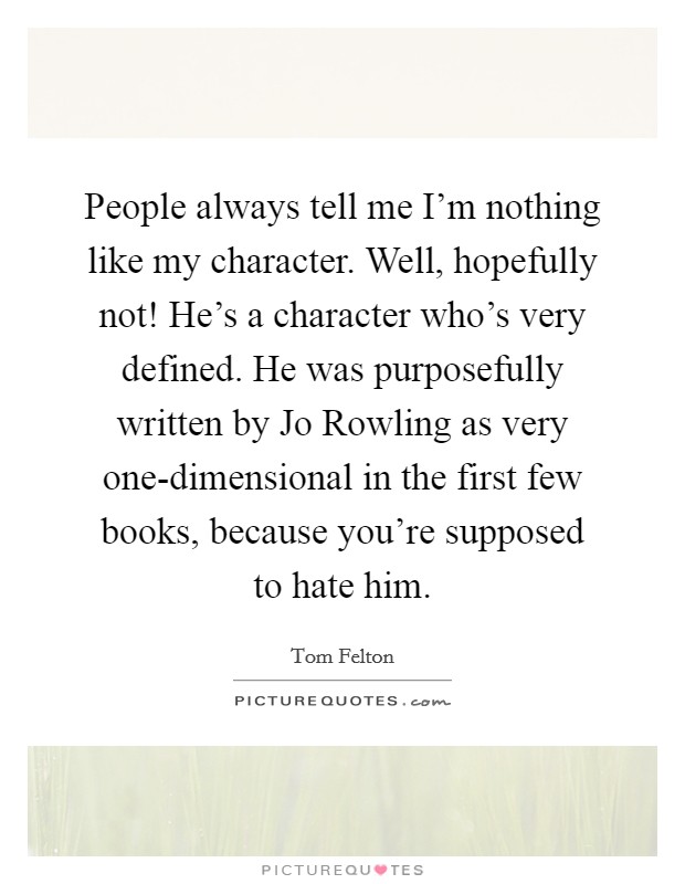 People always tell me I'm nothing like my character. Well, hopefully not! He's a character who's very defined. He was purposefully written by Jo Rowling as very one-dimensional in the first few books, because you're supposed to hate him Picture Quote #1