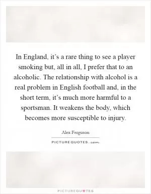 In England, it’s a rare thing to see a player smoking but, all in all, I prefer that to an alcoholic. The relationship with alcohol is a real problem in English football and, in the short term, it’s much more harmful to a sportsman. It weakens the body, which becomes more susceptible to injury Picture Quote #1