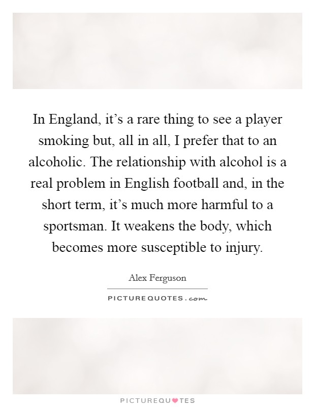 In England, it's a rare thing to see a player smoking but, all in all, I prefer that to an alcoholic. The relationship with alcohol is a real problem in English football and, in the short term, it's much more harmful to a sportsman. It weakens the body, which becomes more susceptible to injury Picture Quote #1
