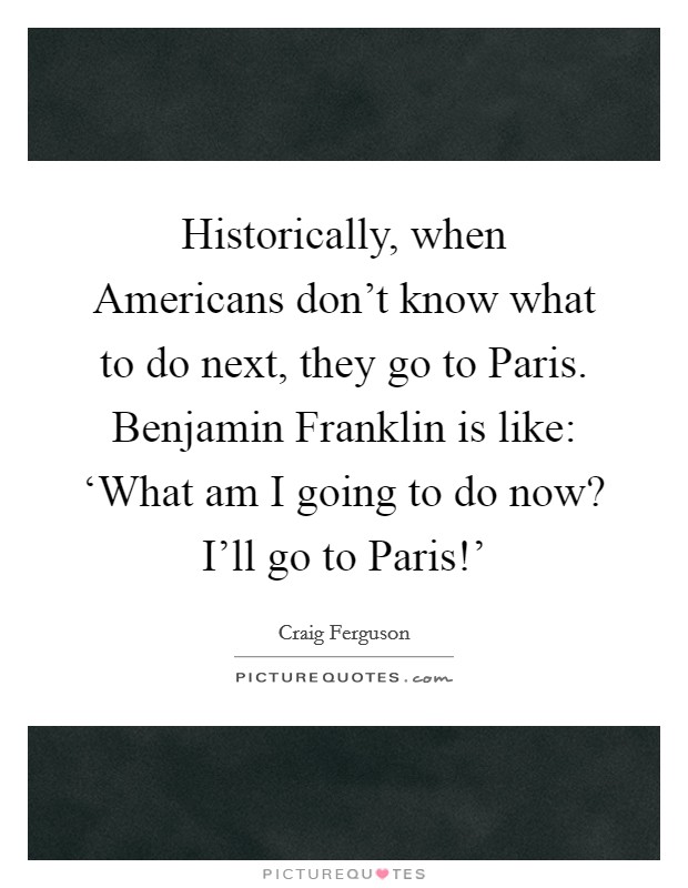 Historically, when Americans don't know what to do next, they go to Paris. Benjamin Franklin is like: ‘What am I going to do now? I'll go to Paris!' Picture Quote #1