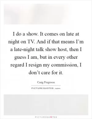 I do a show. It comes on late at night on TV. And if that means I’m a late-night talk show host, then I guess I am, but in every other regard I resign my commission, I don’t care for it Picture Quote #1