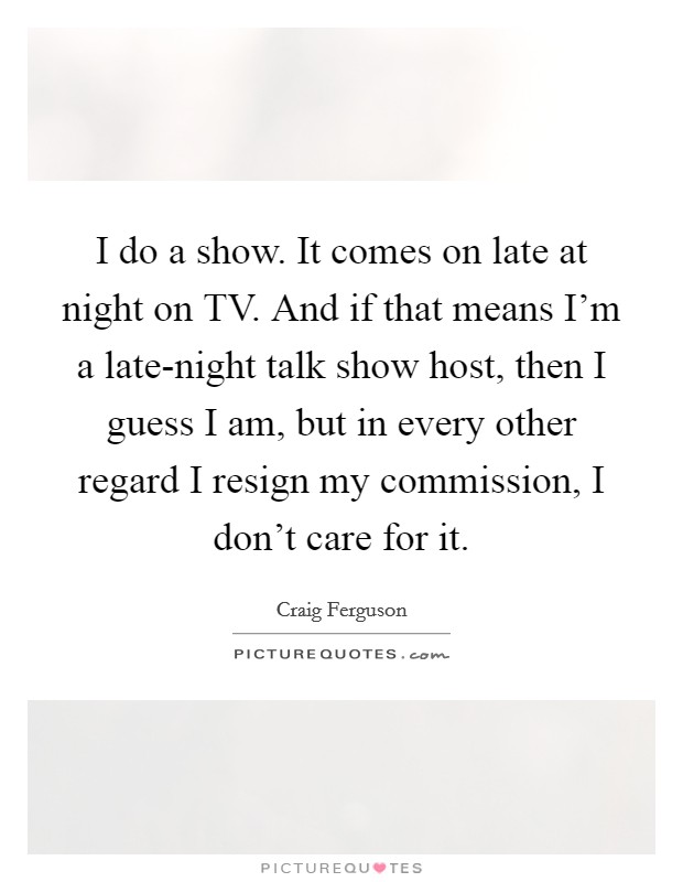 I do a show. It comes on late at night on TV. And if that means I'm a late-night talk show host, then I guess I am, but in every other regard I resign my commission, I don't care for it Picture Quote #1