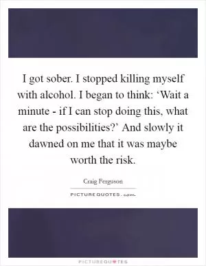 I got sober. I stopped killing myself with alcohol. I began to think: ‘Wait a minute - if I can stop doing this, what are the possibilities?’ And slowly it dawned on me that it was maybe worth the risk Picture Quote #1