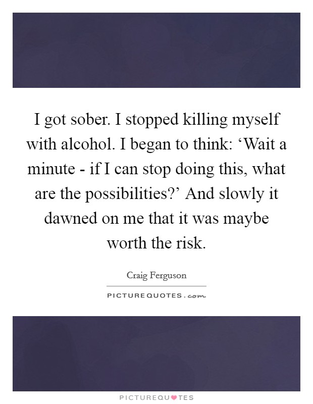I got sober. I stopped killing myself with alcohol. I began to think: ‘Wait a minute - if I can stop doing this, what are the possibilities?' And slowly it dawned on me that it was maybe worth the risk Picture Quote #1