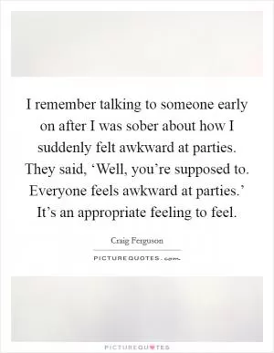 I remember talking to someone early on after I was sober about how I suddenly felt awkward at parties. They said, ‘Well, you’re supposed to. Everyone feels awkward at parties.’ It’s an appropriate feeling to feel Picture Quote #1