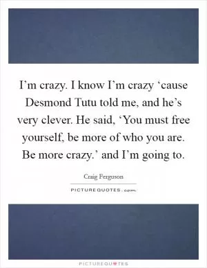 I’m crazy. I know I’m crazy ‘cause Desmond Tutu told me, and he’s very clever. He said, ‘You must free yourself, be more of who you are. Be more crazy.’ and I’m going to Picture Quote #1