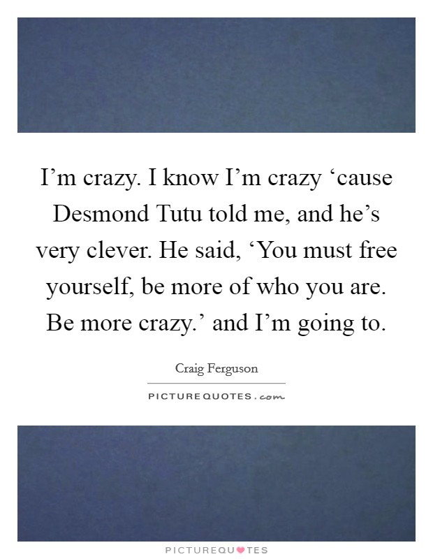 I'm crazy. I know I'm crazy ‘cause Desmond Tutu told me, and he's very clever. He said, ‘You must free yourself, be more of who you are. Be more crazy.' and I'm going to Picture Quote #1