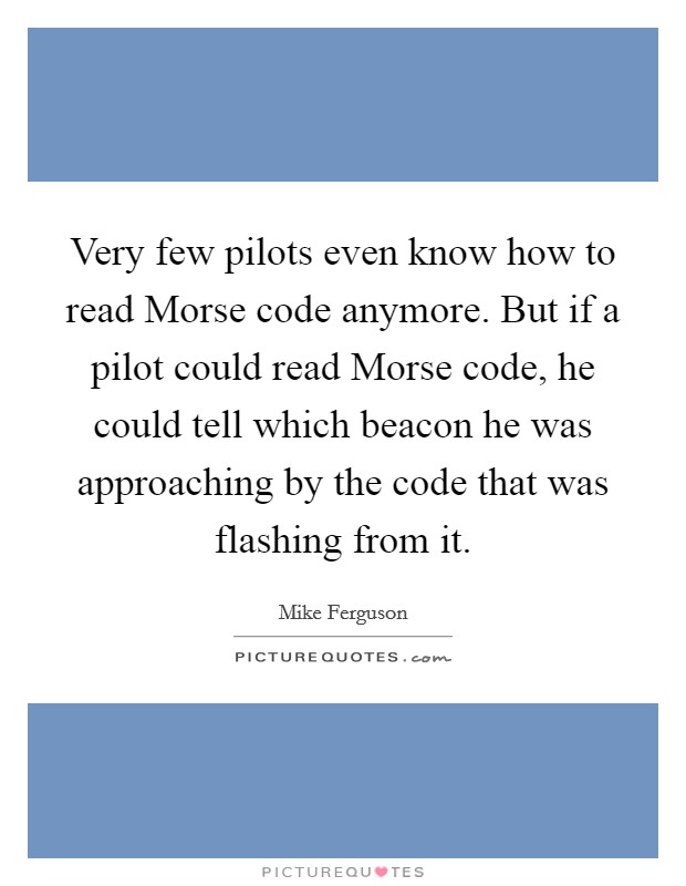 Very few pilots even know how to read Morse code anymore. But if a pilot could read Morse code, he could tell which beacon he was approaching by the code that was flashing from it Picture Quote #1