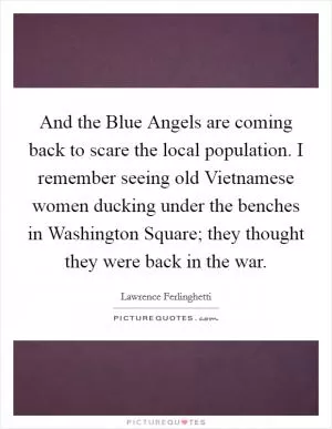 And the Blue Angels are coming back to scare the local population. I remember seeing old Vietnamese women ducking under the benches in Washington Square; they thought they were back in the war Picture Quote #1