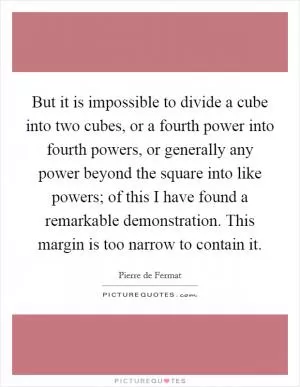 But it is impossible to divide a cube into two cubes, or a fourth power into fourth powers, or generally any power beyond the square into like powers; of this I have found a remarkable demonstration. This margin is too narrow to contain it Picture Quote #1