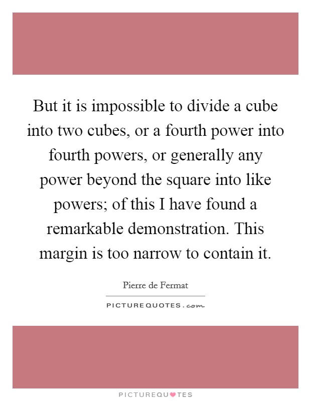 But it is impossible to divide a cube into two cubes, or a fourth power into fourth powers, or generally any power beyond the square into like powers; of this I have found a remarkable demonstration. This margin is too narrow to contain it Picture Quote #1