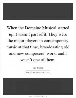 When the Domaine Musical started up, I wasn’t part of it. They were the major players in contemporary music at that time, braodcasting old and new composers’ work. and I wasn’t one of them Picture Quote #1
