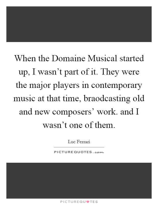 When the Domaine Musical started up, I wasn't part of it. They were the major players in contemporary music at that time, braodcasting old and new composers' work. and I wasn't one of them Picture Quote #1