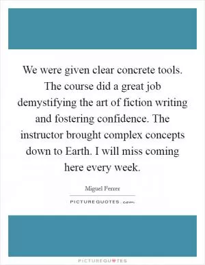 We were given clear concrete tools. The course did a great job demystifying the art of fiction writing and fostering confidence. The instructor brought complex concepts down to Earth. I will miss coming here every week Picture Quote #1