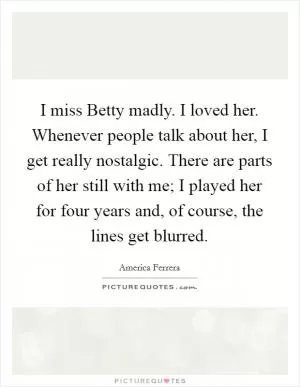 I miss Betty madly. I loved her. Whenever people talk about her, I get really nostalgic. There are parts of her still with me; I played her for four years and, of course, the lines get blurred Picture Quote #1