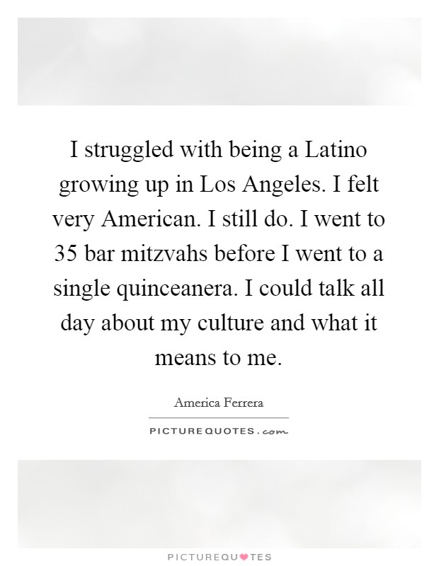 I struggled with being a Latino growing up in Los Angeles. I felt very American. I still do. I went to 35 bar mitzvahs before I went to a single quinceanera. I could talk all day about my culture and what it means to me Picture Quote #1