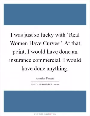 I was just so lucky with ‘Real Women Have Curves.’ At that point, I would have done an insurance commercial. I would have done anything Picture Quote #1