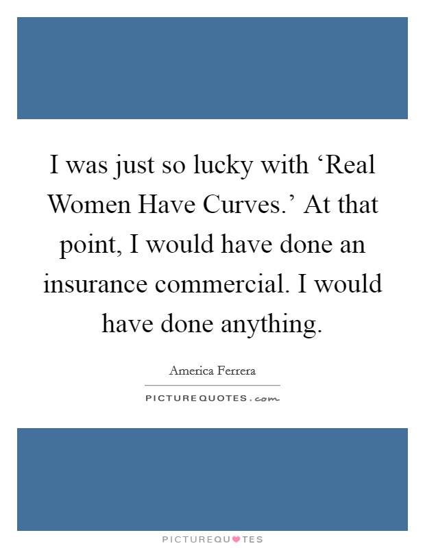 I was just so lucky with ‘Real Women Have Curves.’ At that point, I would have done an insurance commercial. I would have done anything Picture Quote #1