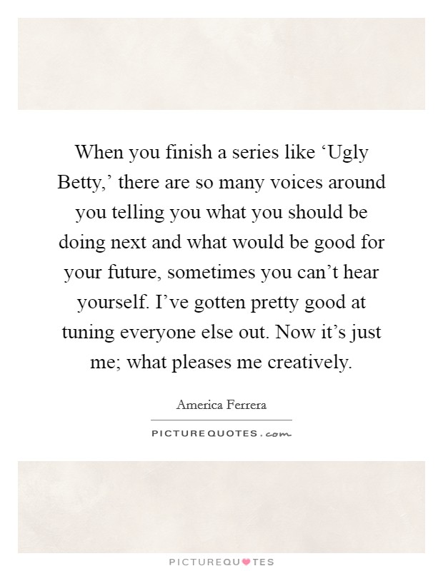 When you finish a series like ‘Ugly Betty,’ there are so many voices around you telling you what you should be doing next and what would be good for your future, sometimes you can’t hear yourself. I’ve gotten pretty good at tuning everyone else out. Now it’s just me; what pleases me creatively Picture Quote #1