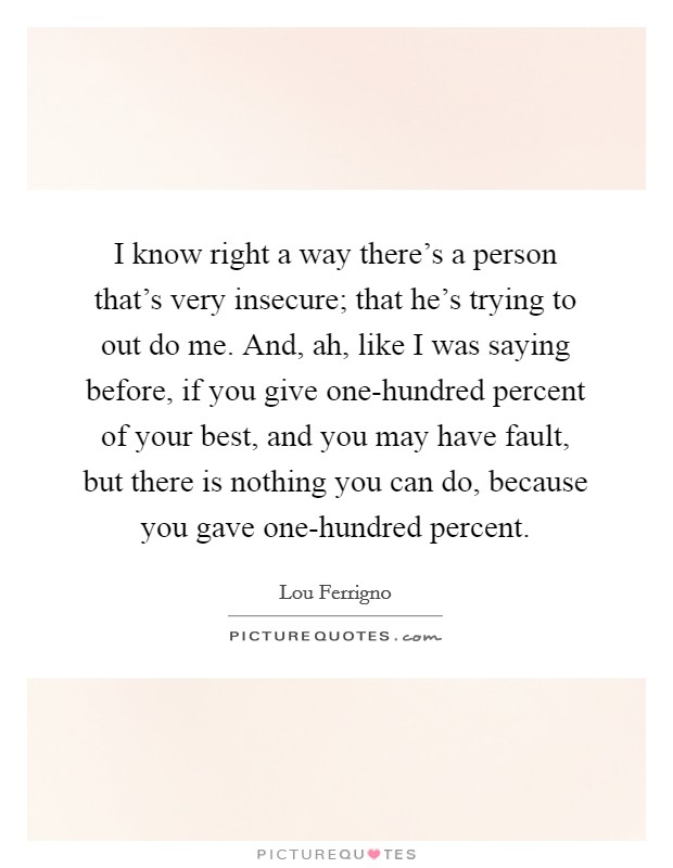 I know right a way there's a person that's very insecure; that he's trying to out do me. And, ah, like I was saying before, if you give one-hundred percent of your best, and you may have fault, but there is nothing you can do, because you gave one-hundred percent Picture Quote #1